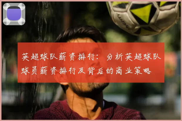 英超球队薪资排行:分析英超球队球员薪资排行及背后的商业策略