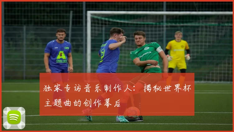 独家专访音乐制作人：揭秘世界杯主题曲的创作幕后