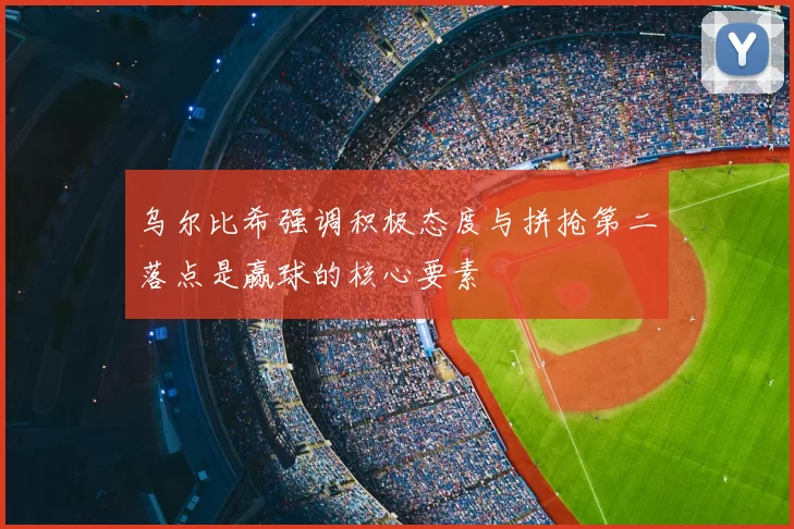 乌尔比希强调积极态度与拼抢第二落点是赢球的核心要素