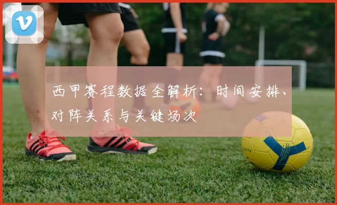 西甲赛程数据全解析：时间安排、对阵关系与关键场次