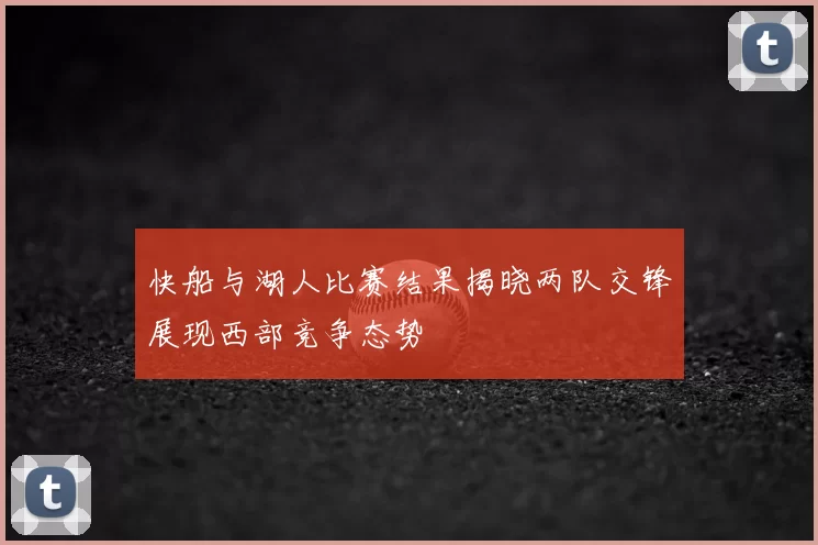 快船与湖人比赛结果揭晓两队交锋展现西部竞争态势