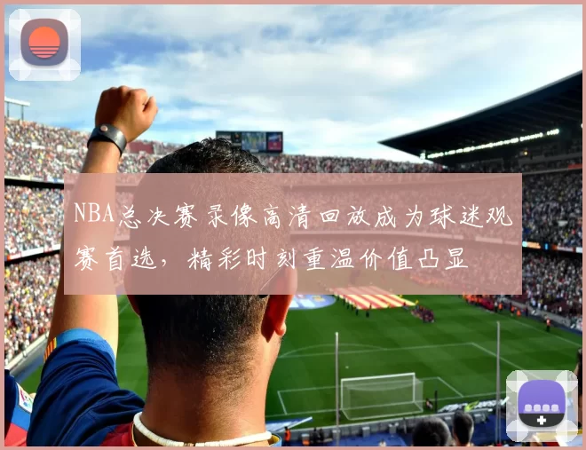 NBA总决赛录像高清回放成为球迷观赛首选，精彩时刻重温价值凸显