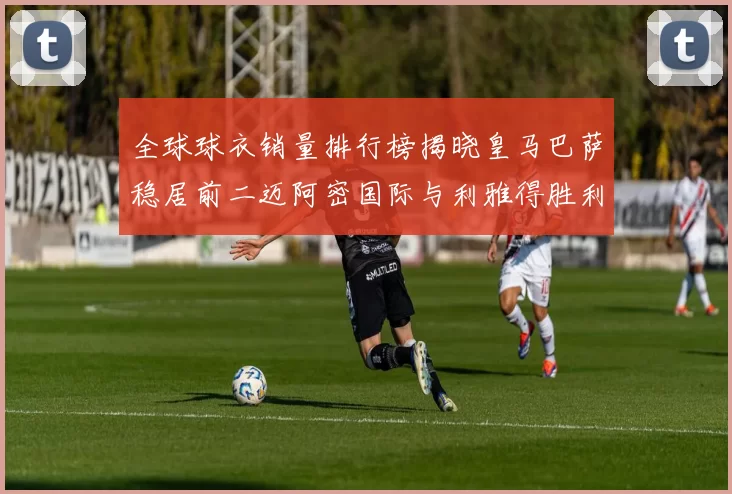 全球球衣销量排行榜揭晓皇马巴萨稳居前二迈阿密国际与利雅得胜利表现抢眼