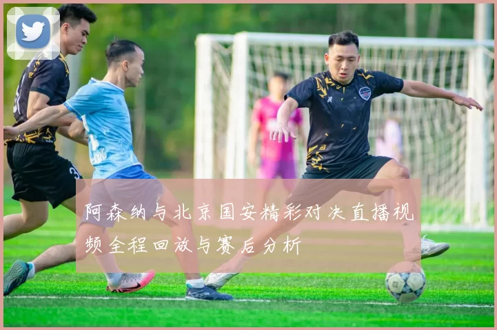 阿森纳与北京国安精彩对决直播视频全程回放与赛后分析