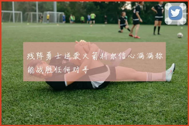 残阵勇士逆袭火箭科尔信心满满称能战胜任何对手