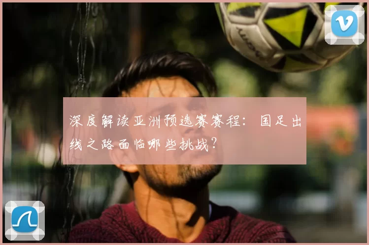 深度解读亚洲预选赛赛程：国足出线之路面临哪些挑战？