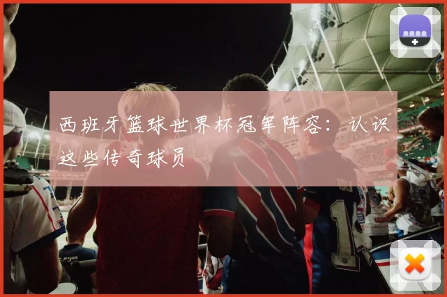 西班牙篮球世界杯冠军阵容:认识这些传奇球员