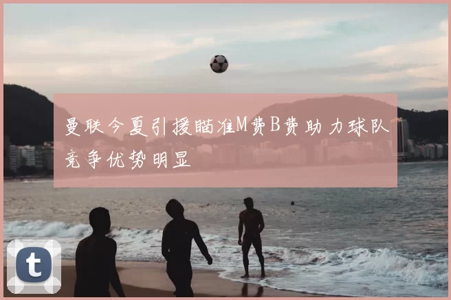 曼联今夏引援瞄准M费B费助力球队竞争优势明显