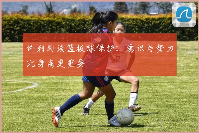 许利民谈篮板球保护:意识与努力比身高更重要