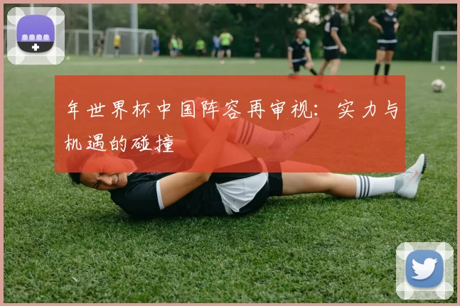 年世界杯中国阵容再审视:实力与机遇的碰撞