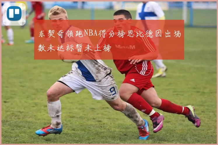 东契奇领跑NBA得分榜恩比德因出场数未达标暂未上榜