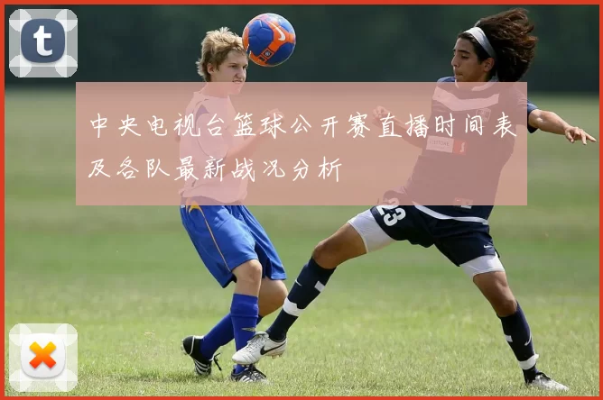 中央电视台篮球公开赛直播时间表及各队最新战况分析