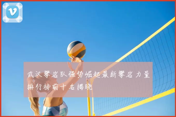 武汉攀岩队强势崛起最新攀岩力量排行榜前十名揭晓