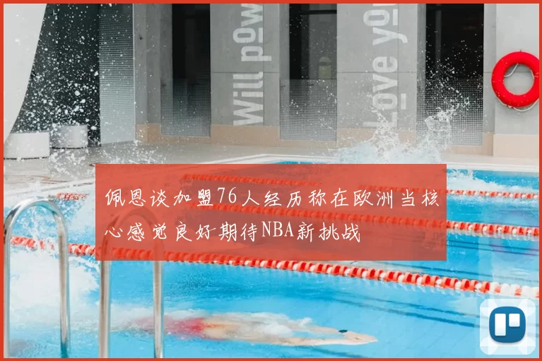 佩恩谈加盟76人经历称在欧洲当核心感觉良好期待NBA新挑战
