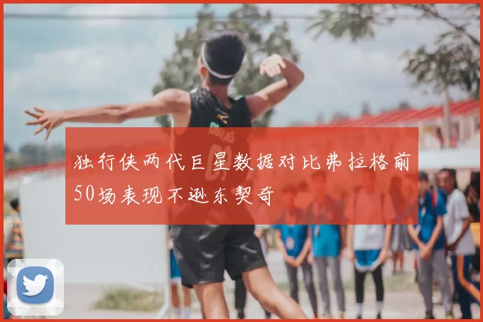 独行侠两代巨星数据对比弗拉格前50场表现不逊东契奇