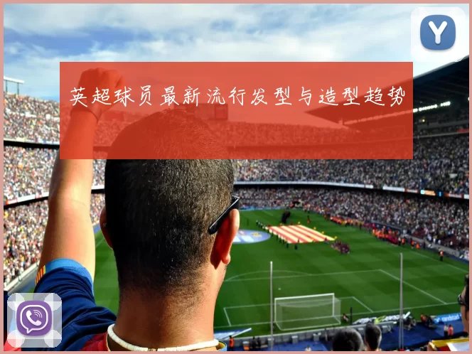 英超球员最新流行发型与造型趋势