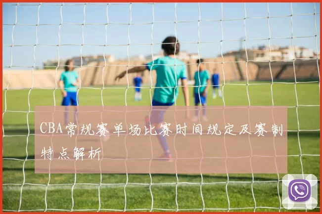 CBA常规赛单场比赛时间规定及赛制特点解析
