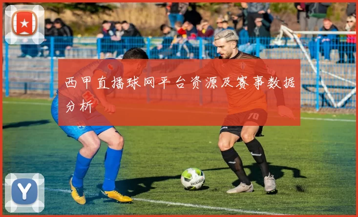 西甲直播球网平台资源及赛事数据分析