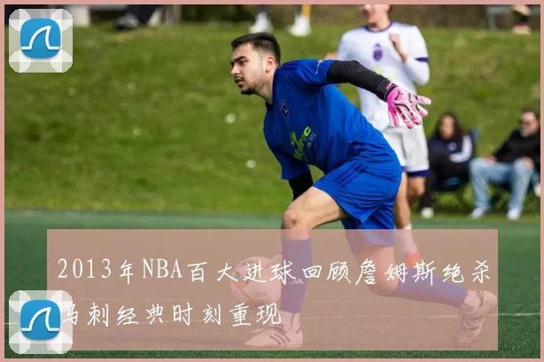 2013年NBA百大进球回顾詹姆斯绝杀马刺经典时刻重现
