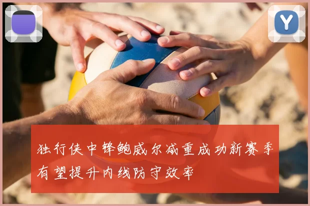 独行侠中锋鲍威尔减重成功新赛季有望提升内线防守效率