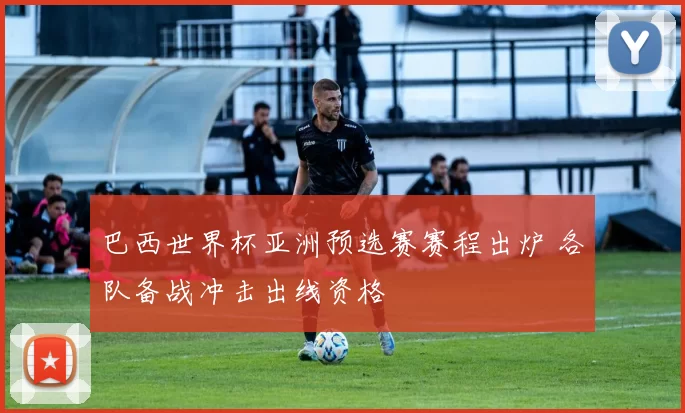 巴西世界杯亚洲预选赛赛程出炉 各队备战冲击出线资格