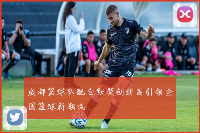 成都篮球队配合默契创新高引领全国篮球新潮流