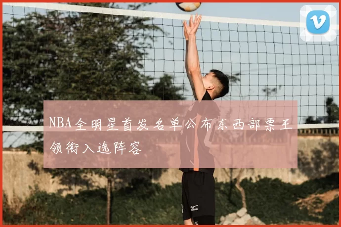 NBA全明星首发名单公布东西部票王领衔入选阵容