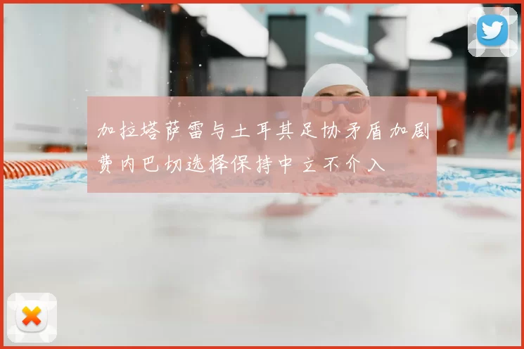加拉塔萨雷与土耳其足协矛盾加剧费内巴切选择保持中立不介入