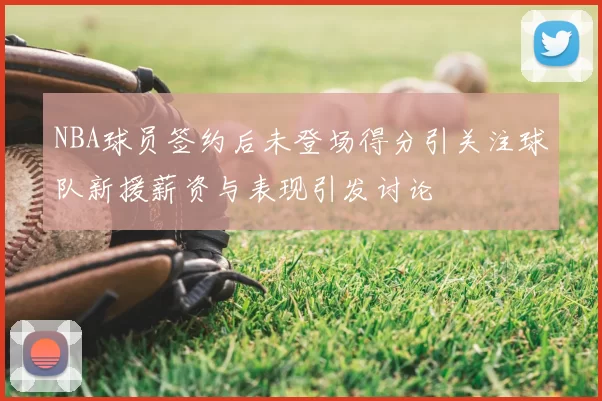 NBA球员签约后未登场得分引关注球队新援薪资与表现引发讨论