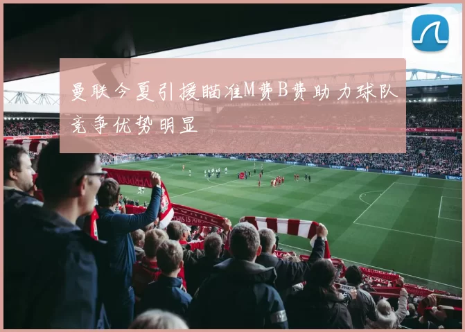 曼联今夏引援瞄准M费B费助力球队竞争优势明显