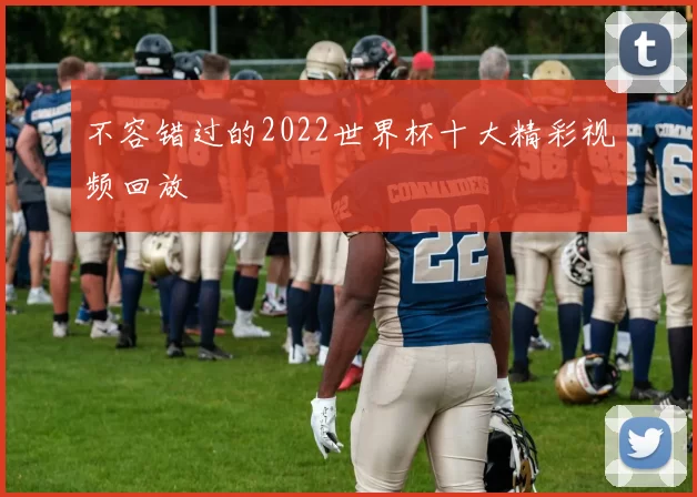 不容错过的2022世界杯十大精彩视频回放
