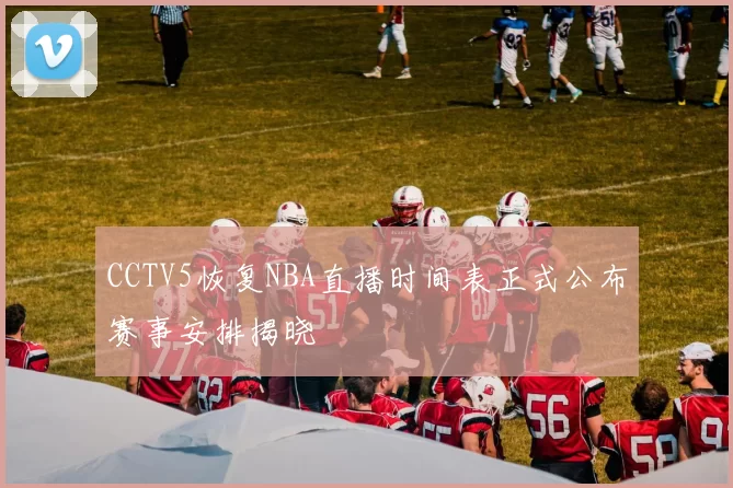 CCTV5恢复NBA直播时间表正式公布赛事安排揭晓