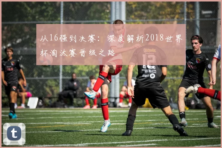 从16强到决赛：深度解析2018世界杯淘汰赛晋级之路