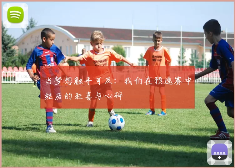 当梦想触手可及:我们在预选赛中经历的狂喜与心碎