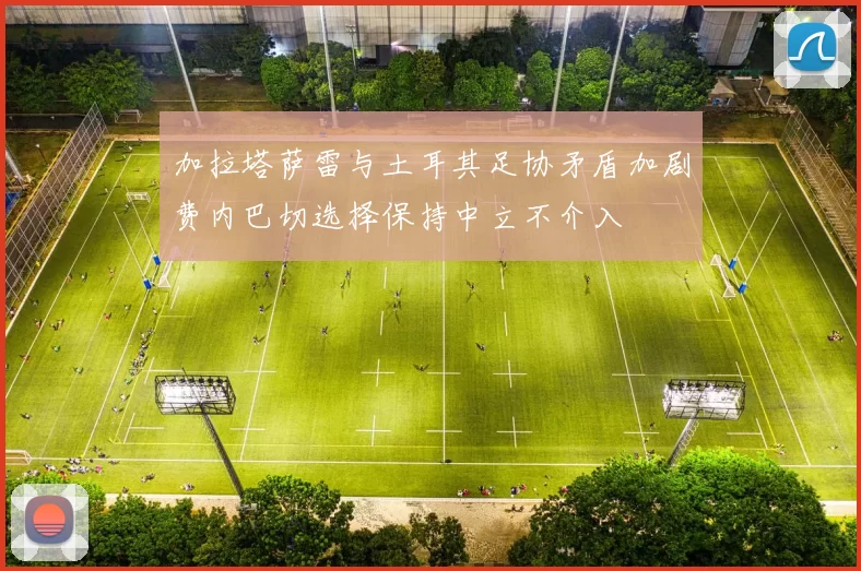 加拉塔萨雷与土耳其足协矛盾加剧费内巴切选择保持中立不介入