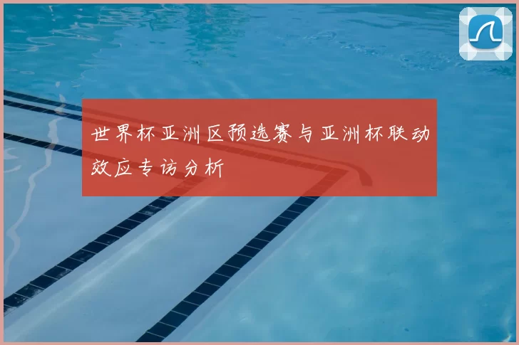 世界杯亚洲区预选赛与亚洲杯联动效应专访分析