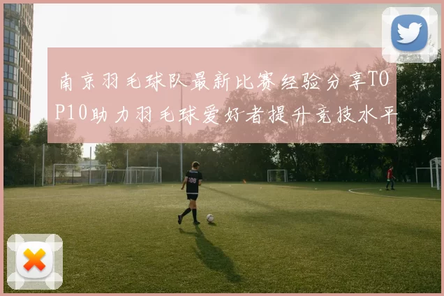 南京羽毛球队最新比赛经验分享TOP10助力羽毛球爱好者提升竞技水平
