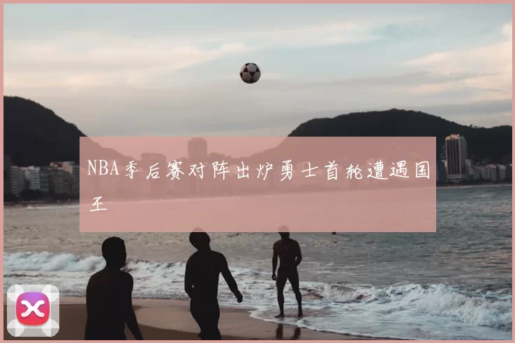 NBA季后赛对阵出炉勇士首轮遭遇国王