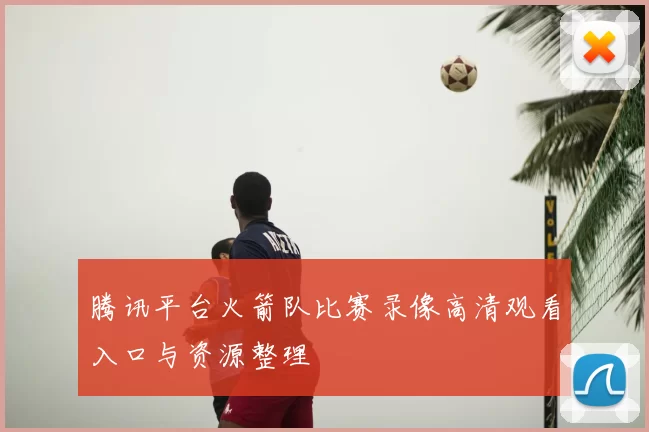 腾讯平台火箭队比赛录像高清观看入口与资源整理