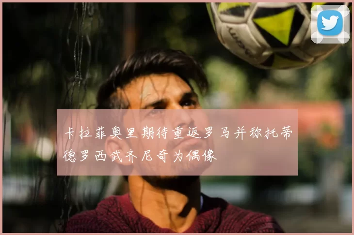 卡拉菲奥里期待重返罗马并称托蒂德罗西武齐尼奇为偶像