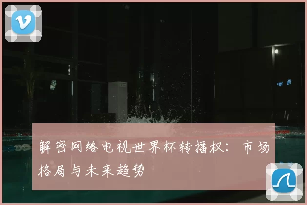 解密网络电视世界杯转播权:市场格局与未来趋势