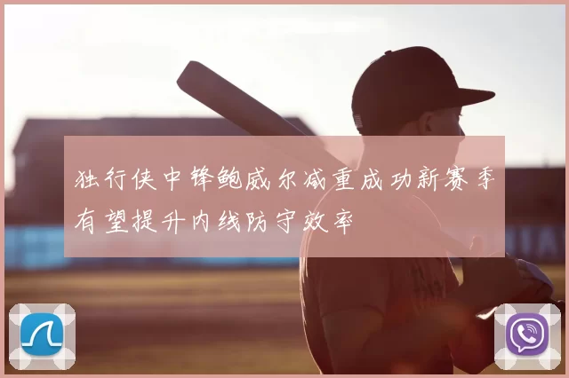 独行侠中锋鲍威尔减重成功新赛季有望提升内线防守效率