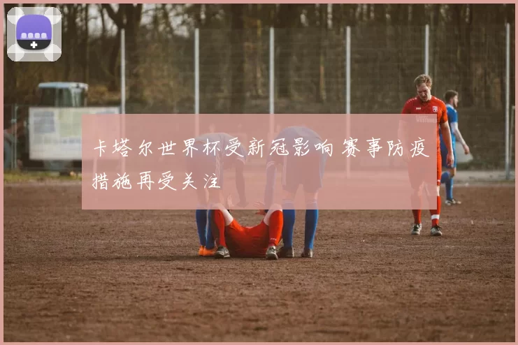 卡塔尔世界杯受新冠影响 赛事防疫措施再受关注