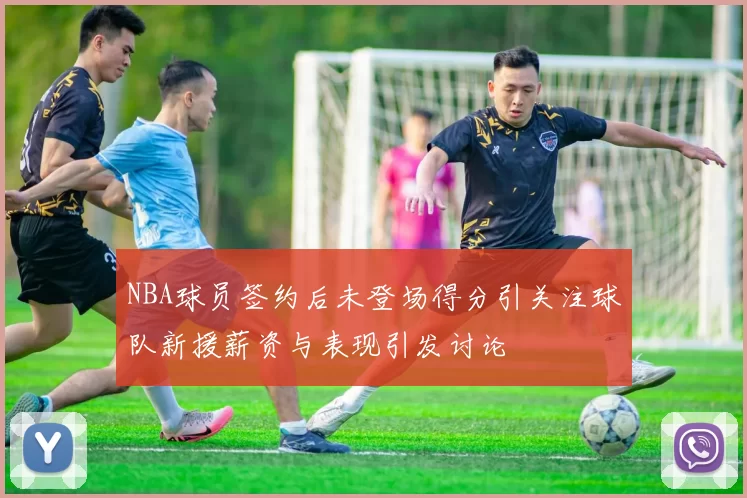 NBA球员签约后未登场得分引关注球队新援薪资与表现引发讨论
