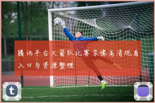 腾讯平台火箭队比赛录像高清观看入口与资源整理