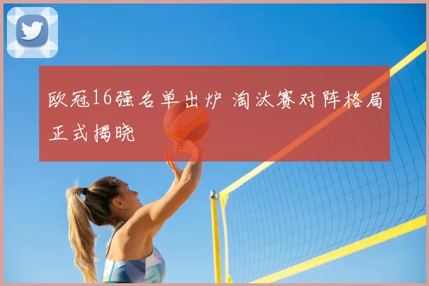 欧冠16强名单出炉 淘汰赛对阵格局正式揭晓