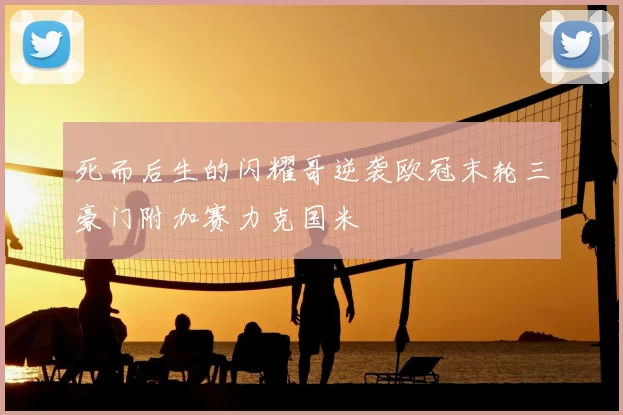 死而后生的闪耀哥逆袭欧冠末轮三豪门附加赛力克国米
