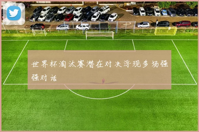 世界杯淘汰赛潜在对决浮现多场强强对话