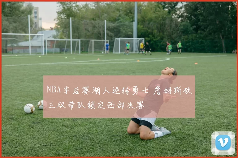 NBA季后赛湖人逆转勇士 詹姆斯砍三双带队锁定西部决赛