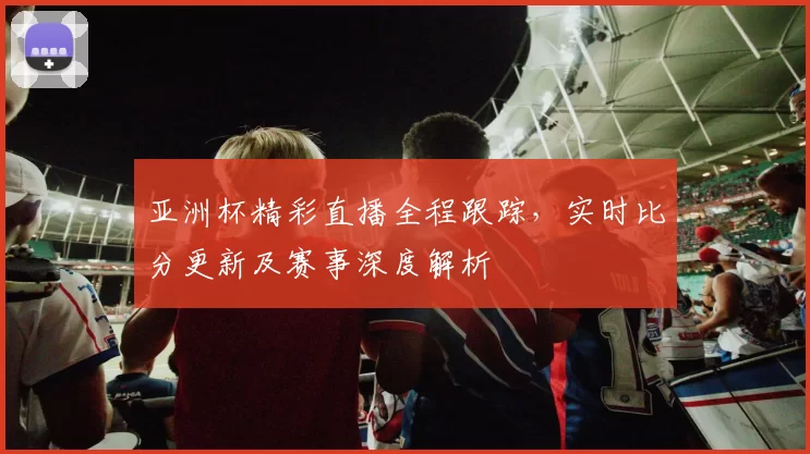 亚洲杯精彩直播全程跟踪，实时比分更新及赛事深度解析